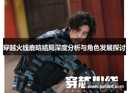 穿越火线鹿晗结局深度分析与角色发展探讨