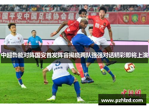中超鲁能对阵国安首发阵容揭晓两队强强对话精彩即将上演