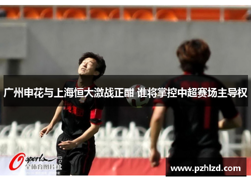 广州申花与上海恒大激战正酣 谁将掌控中超赛场主导权