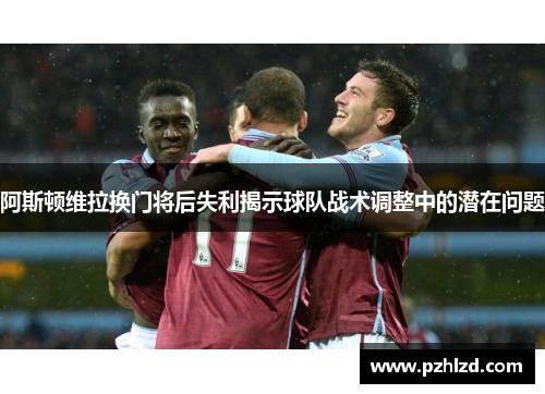 阿斯顿维拉换门将后失利揭示球队战术调整中的潜在问题